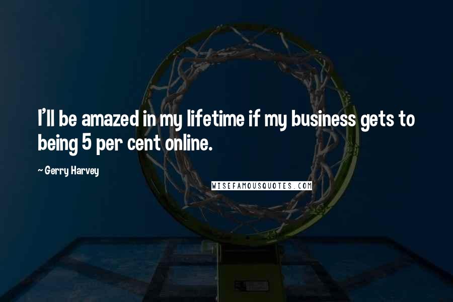 Gerry Harvey Quotes: I'll be amazed in my lifetime if my business gets to being 5 per cent online.