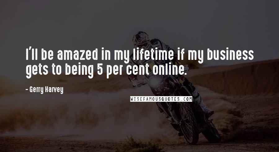 Gerry Harvey Quotes: I'll be amazed in my lifetime if my business gets to being 5 per cent online.