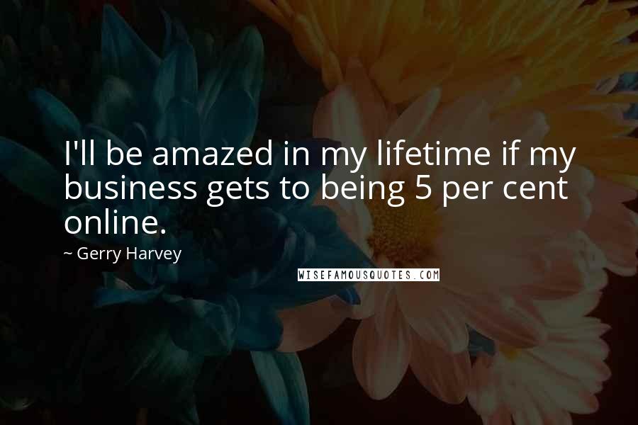 Gerry Harvey Quotes: I'll be amazed in my lifetime if my business gets to being 5 per cent online.