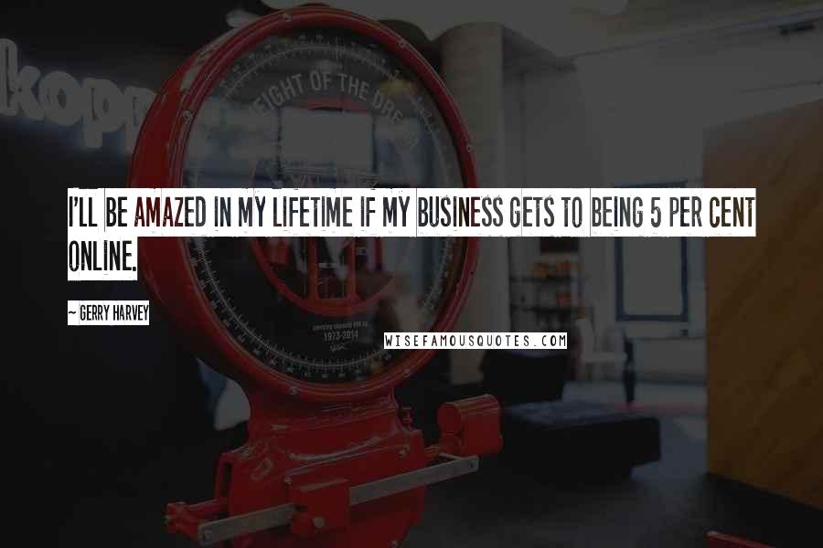 Gerry Harvey Quotes: I'll be amazed in my lifetime if my business gets to being 5 per cent online.