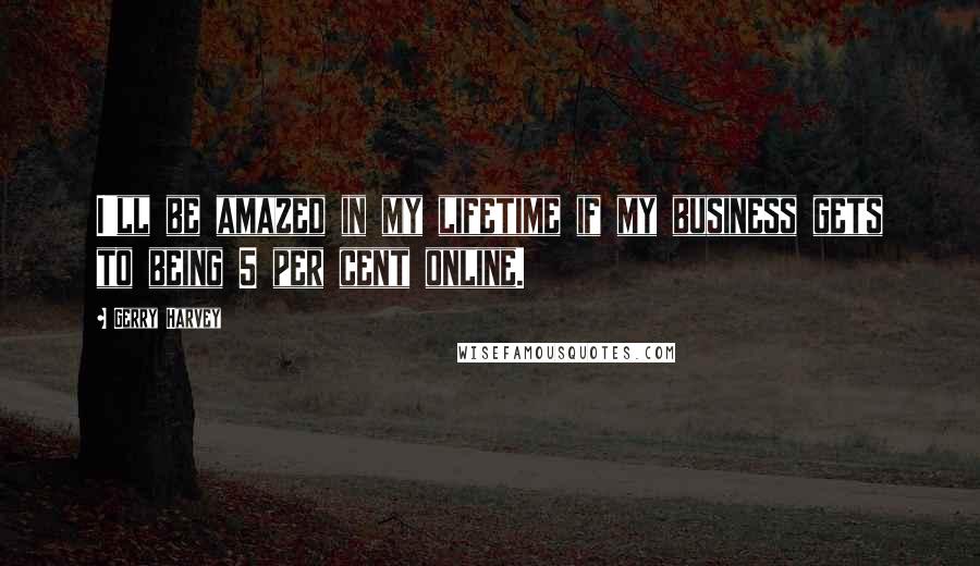 Gerry Harvey Quotes: I'll be amazed in my lifetime if my business gets to being 5 per cent online.