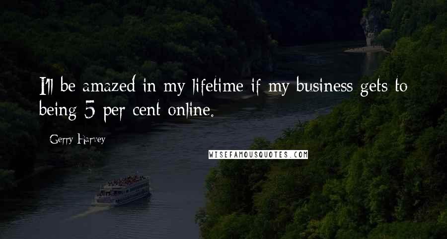 Gerry Harvey Quotes: I'll be amazed in my lifetime if my business gets to being 5 per cent online.