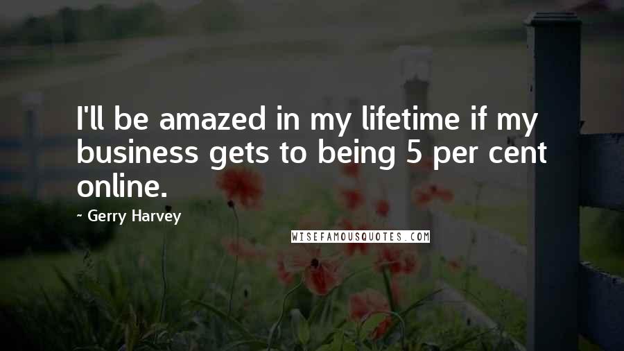 Gerry Harvey Quotes: I'll be amazed in my lifetime if my business gets to being 5 per cent online.