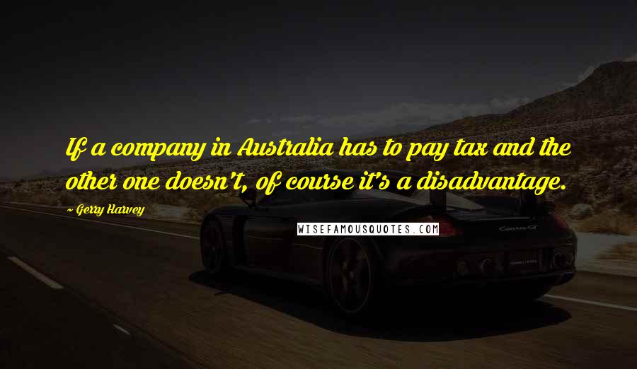 Gerry Harvey Quotes: If a company in Australia has to pay tax and the other one doesn't, of course it's a disadvantage.