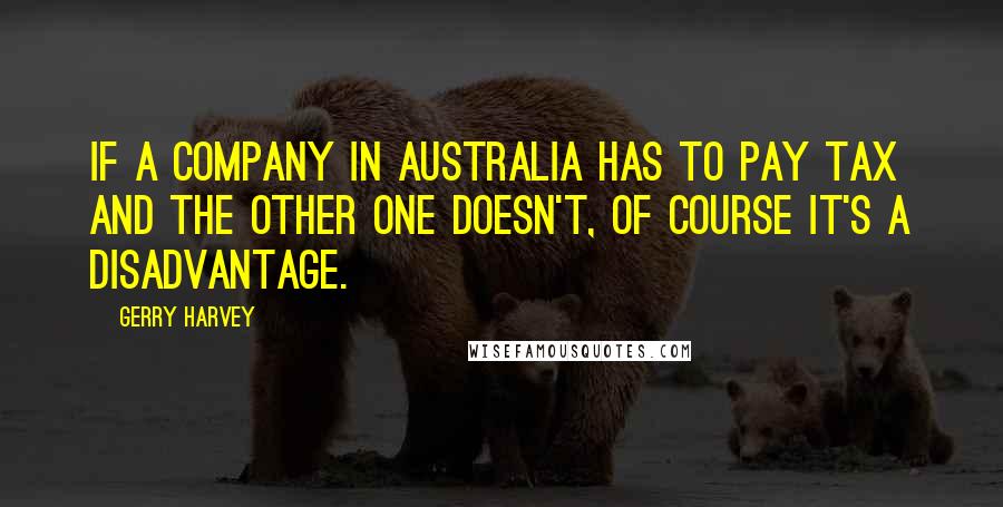 Gerry Harvey Quotes: If a company in Australia has to pay tax and the other one doesn't, of course it's a disadvantage.