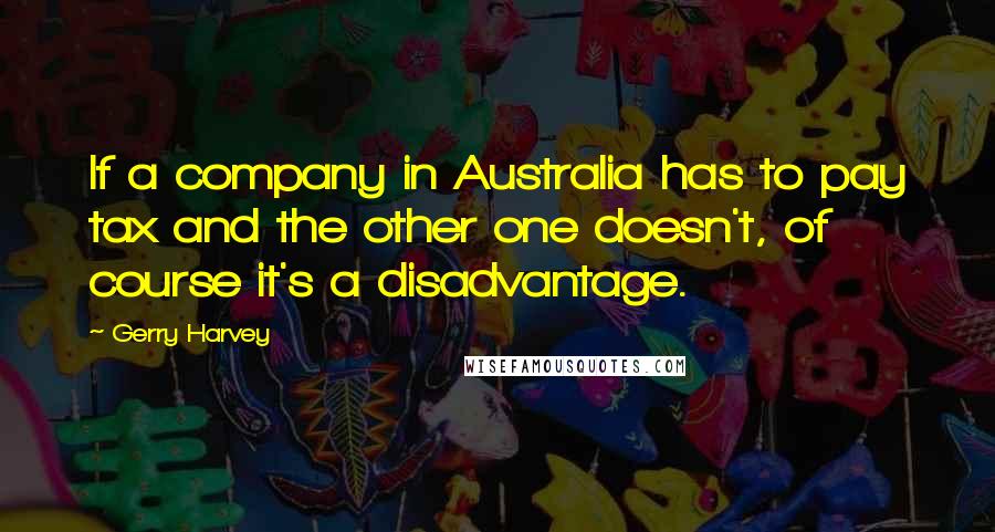 Gerry Harvey Quotes: If a company in Australia has to pay tax and the other one doesn't, of course it's a disadvantage.