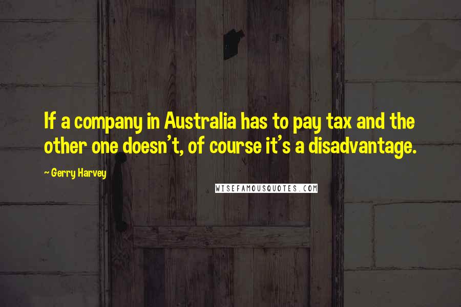 Gerry Harvey Quotes: If a company in Australia has to pay tax and the other one doesn't, of course it's a disadvantage.