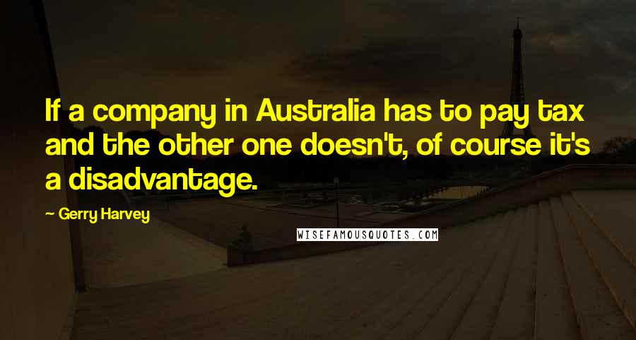 Gerry Harvey Quotes: If a company in Australia has to pay tax and the other one doesn't, of course it's a disadvantage.