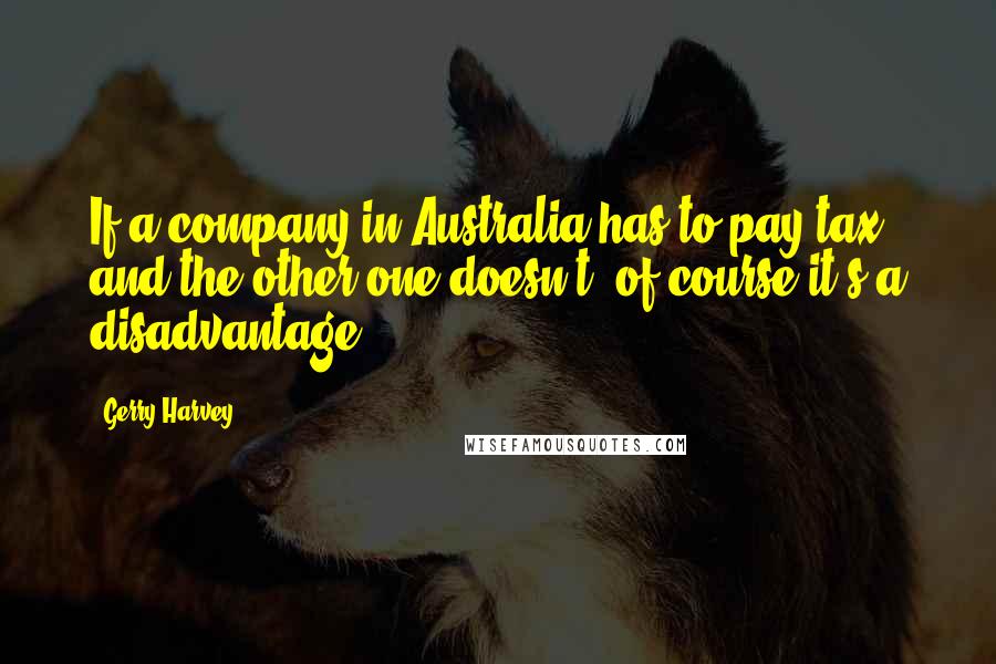 Gerry Harvey Quotes: If a company in Australia has to pay tax and the other one doesn't, of course it's a disadvantage.