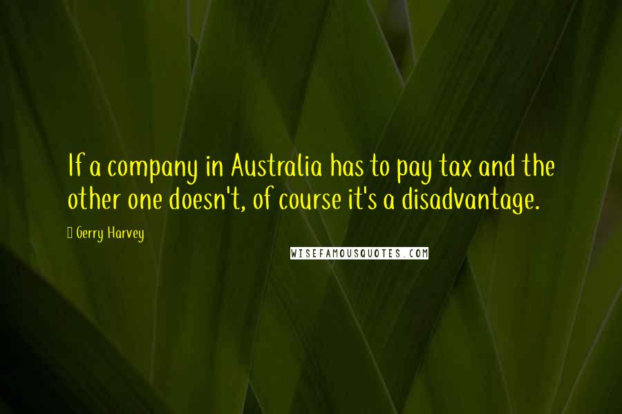 Gerry Harvey Quotes: If a company in Australia has to pay tax and the other one doesn't, of course it's a disadvantage.
