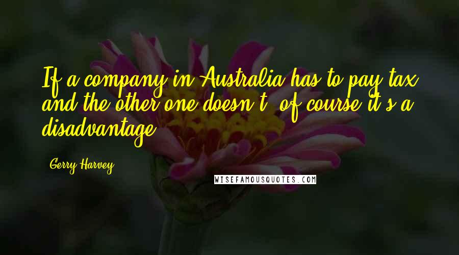 Gerry Harvey Quotes: If a company in Australia has to pay tax and the other one doesn't, of course it's a disadvantage.