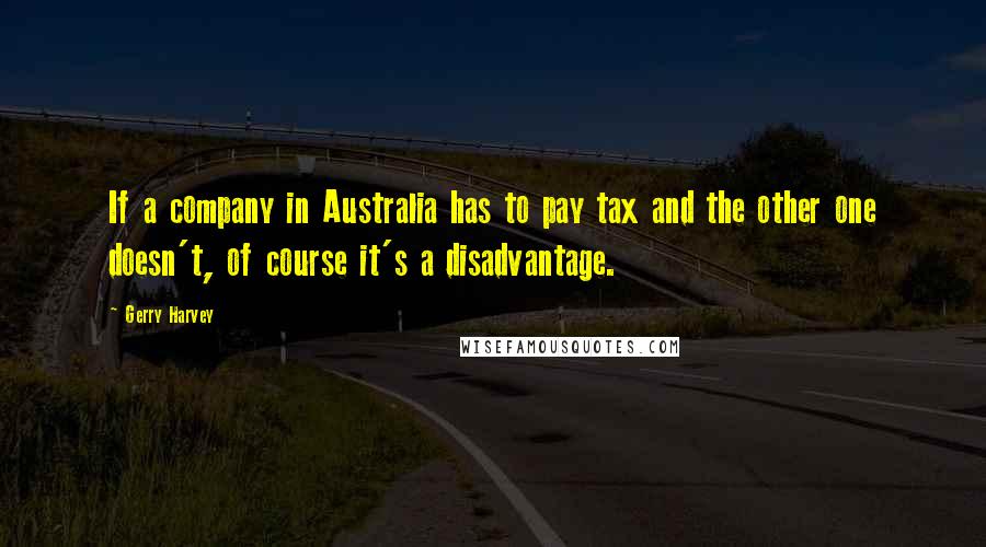 Gerry Harvey Quotes: If a company in Australia has to pay tax and the other one doesn't, of course it's a disadvantage.