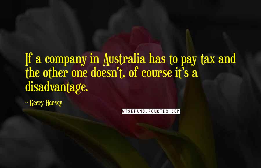 Gerry Harvey Quotes: If a company in Australia has to pay tax and the other one doesn't, of course it's a disadvantage.