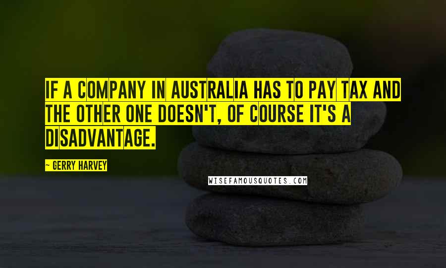 Gerry Harvey Quotes: If a company in Australia has to pay tax and the other one doesn't, of course it's a disadvantage.