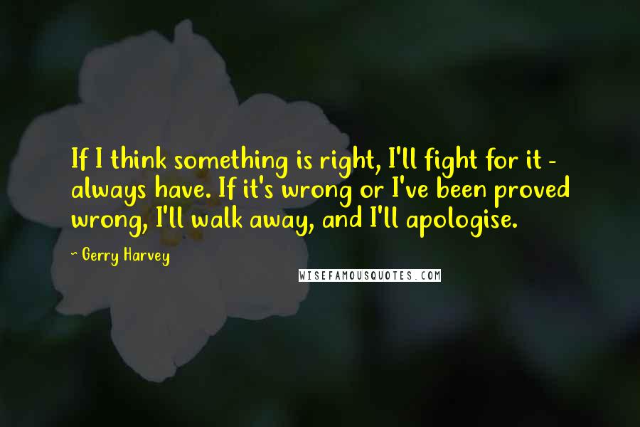 Gerry Harvey Quotes: If I think something is right, I'll fight for it - always have. If it's wrong or I've been proved wrong, I'll walk away, and I'll apologise.