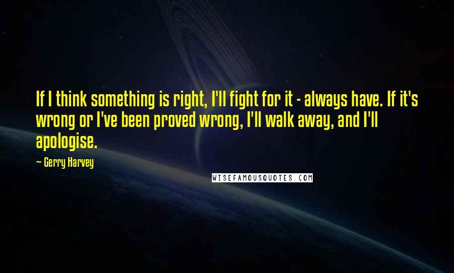 Gerry Harvey Quotes: If I think something is right, I'll fight for it - always have. If it's wrong or I've been proved wrong, I'll walk away, and I'll apologise.
