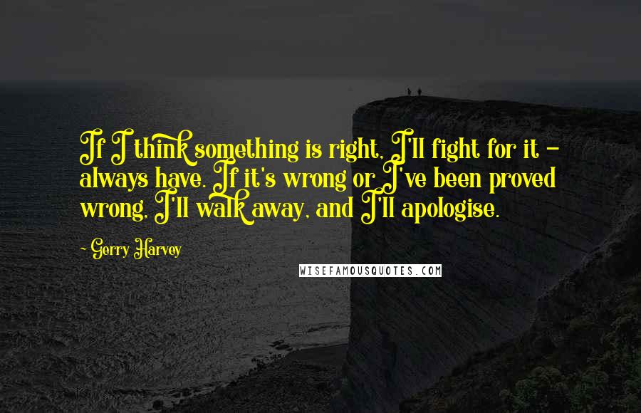 Gerry Harvey Quotes: If I think something is right, I'll fight for it - always have. If it's wrong or I've been proved wrong, I'll walk away, and I'll apologise.