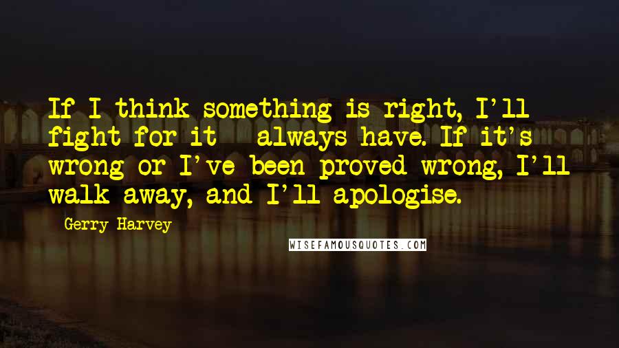 Gerry Harvey Quotes: If I think something is right, I'll fight for it - always have. If it's wrong or I've been proved wrong, I'll walk away, and I'll apologise.