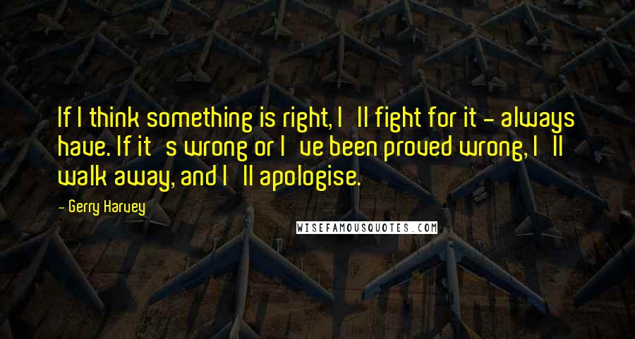 Gerry Harvey Quotes: If I think something is right, I'll fight for it - always have. If it's wrong or I've been proved wrong, I'll walk away, and I'll apologise.