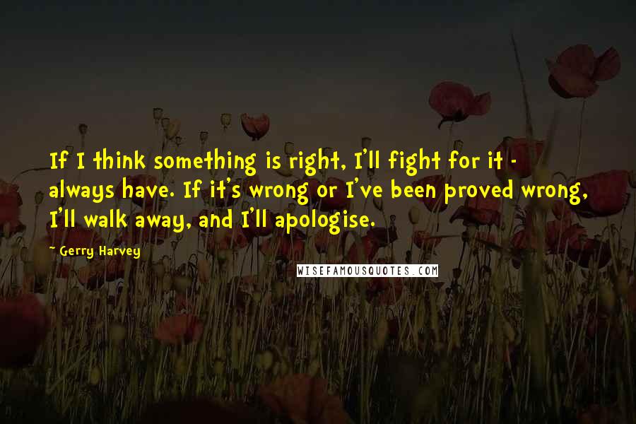 Gerry Harvey Quotes: If I think something is right, I'll fight for it - always have. If it's wrong or I've been proved wrong, I'll walk away, and I'll apologise.