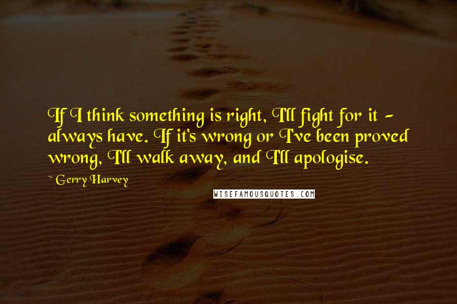 Gerry Harvey Quotes: If I think something is right, I'll fight for it - always have. If it's wrong or I've been proved wrong, I'll walk away, and I'll apologise.