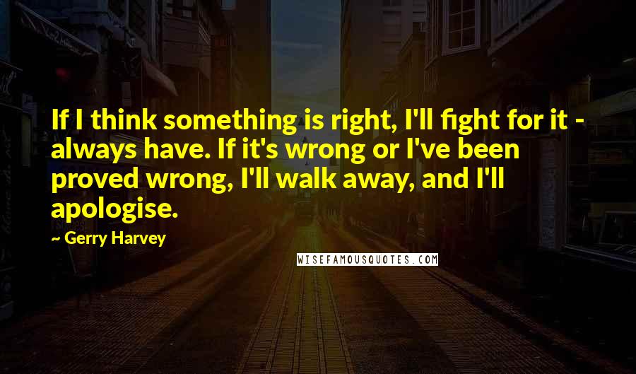 Gerry Harvey Quotes: If I think something is right, I'll fight for it - always have. If it's wrong or I've been proved wrong, I'll walk away, and I'll apologise.