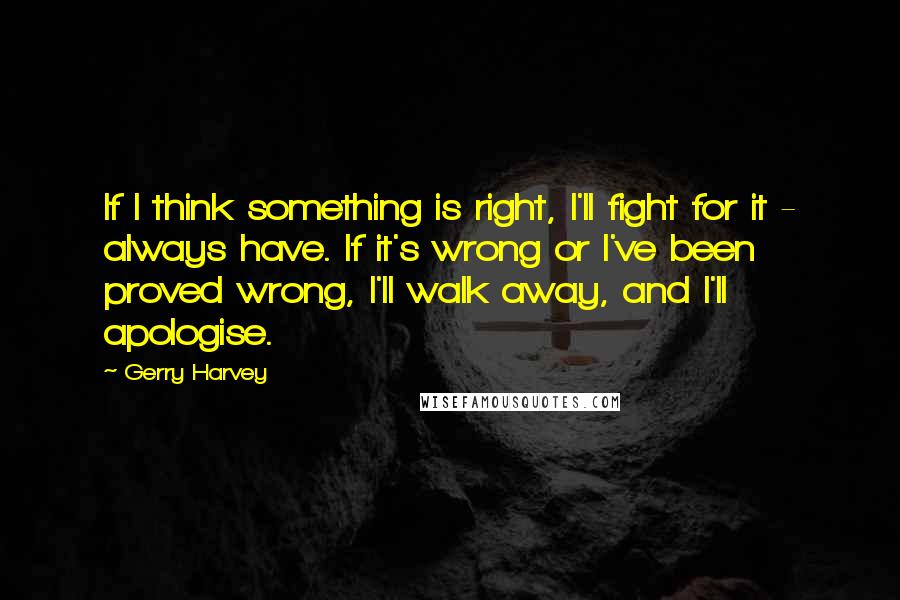 Gerry Harvey Quotes: If I think something is right, I'll fight for it - always have. If it's wrong or I've been proved wrong, I'll walk away, and I'll apologise.