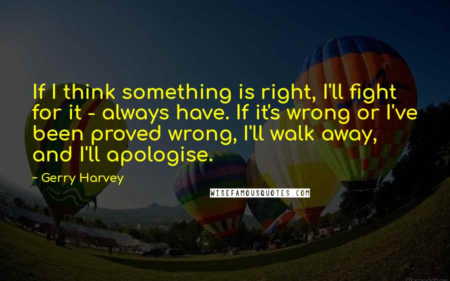 Gerry Harvey Quotes: If I think something is right, I'll fight for it - always have. If it's wrong or I've been proved wrong, I'll walk away, and I'll apologise.