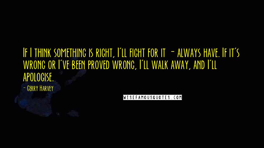 Gerry Harvey Quotes: If I think something is right, I'll fight for it - always have. If it's wrong or I've been proved wrong, I'll walk away, and I'll apologise.