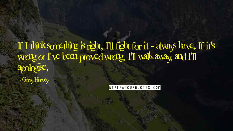 Gerry Harvey Quotes: If I think something is right, I'll fight for it - always have. If it's wrong or I've been proved wrong, I'll walk away, and I'll apologise.