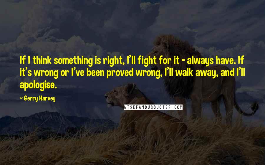 Gerry Harvey Quotes: If I think something is right, I'll fight for it - always have. If it's wrong or I've been proved wrong, I'll walk away, and I'll apologise.
