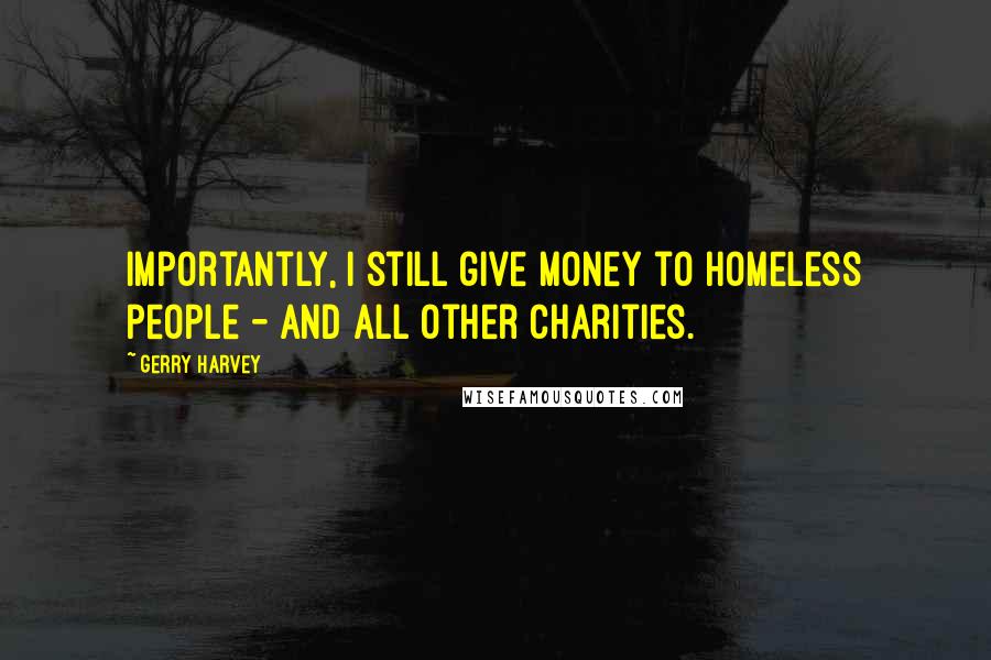 Gerry Harvey Quotes: Importantly, I still give money to homeless people - and all other charities.