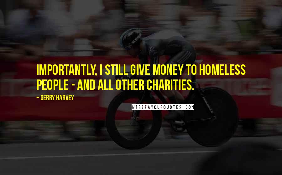 Gerry Harvey Quotes: Importantly, I still give money to homeless people - and all other charities.
