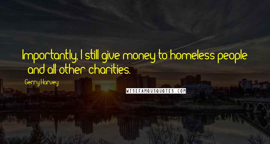 Gerry Harvey Quotes: Importantly, I still give money to homeless people - and all other charities.