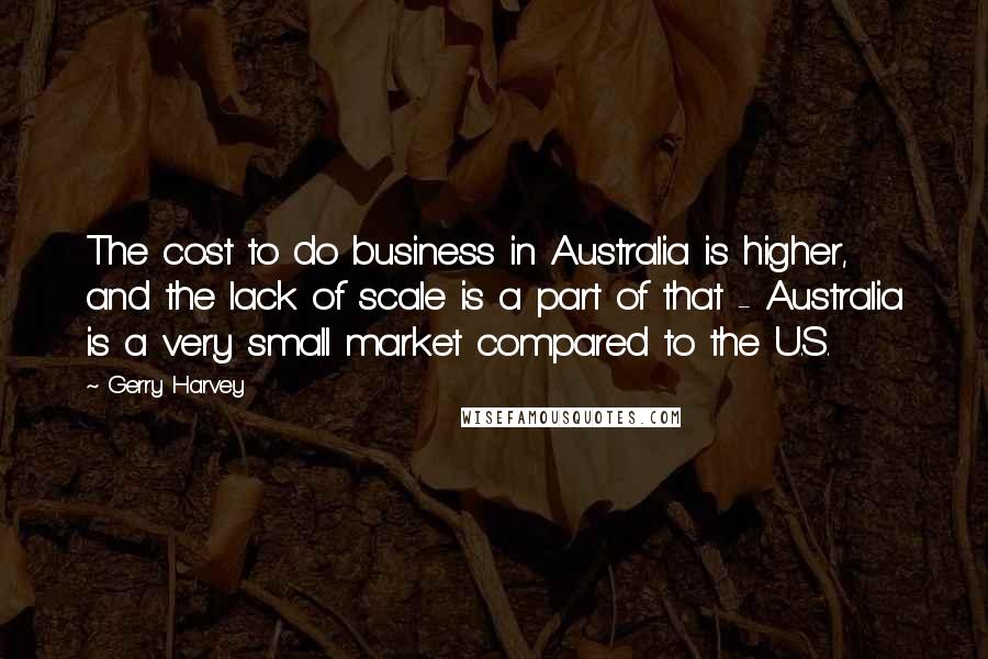 Gerry Harvey Quotes: The cost to do business in Australia is higher, and the lack of scale is a part of that - Australia is a very small market compared to the U.S.