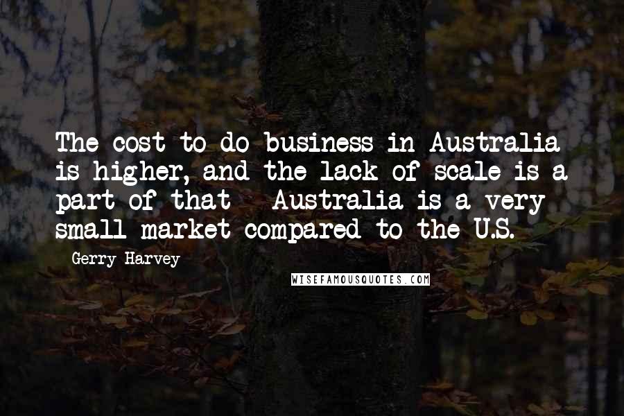 Gerry Harvey Quotes: The cost to do business in Australia is higher, and the lack of scale is a part of that - Australia is a very small market compared to the U.S.