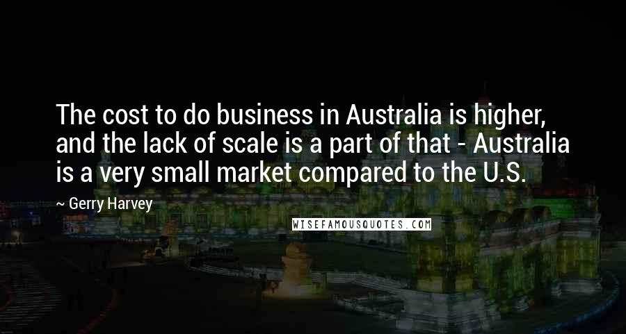Gerry Harvey Quotes: The cost to do business in Australia is higher, and the lack of scale is a part of that - Australia is a very small market compared to the U.S.