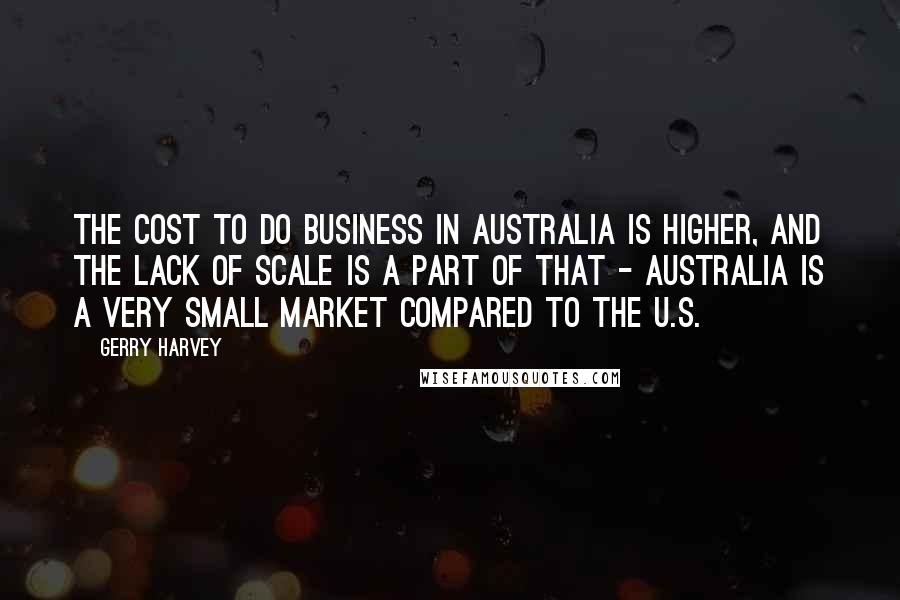 Gerry Harvey Quotes: The cost to do business in Australia is higher, and the lack of scale is a part of that - Australia is a very small market compared to the U.S.