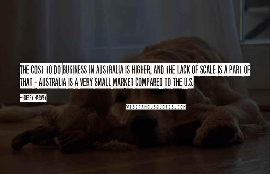 Gerry Harvey Quotes: The cost to do business in Australia is higher, and the lack of scale is a part of that - Australia is a very small market compared to the U.S.