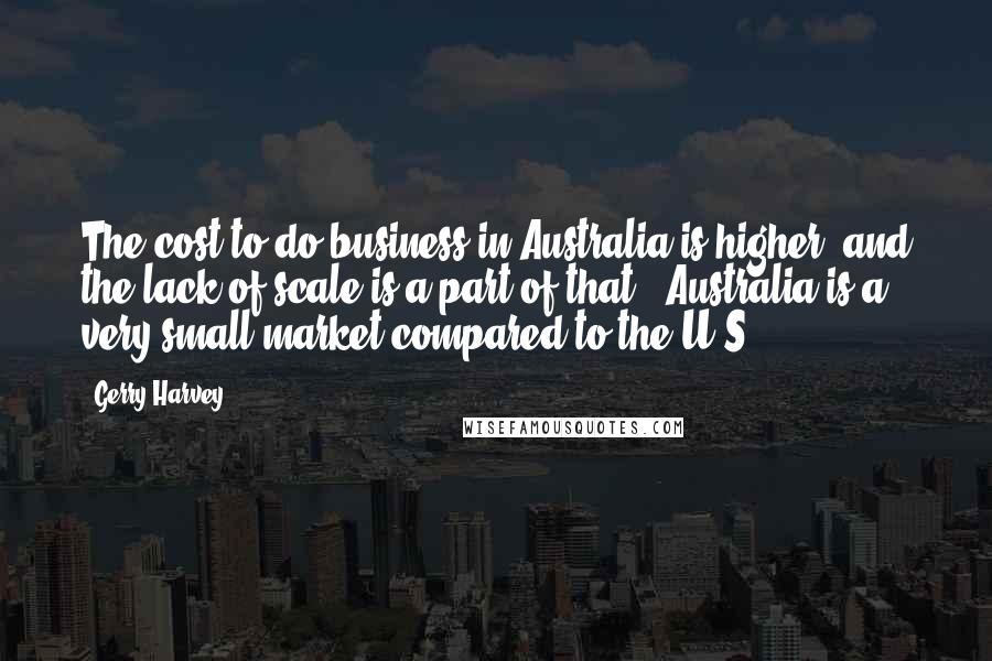 Gerry Harvey Quotes: The cost to do business in Australia is higher, and the lack of scale is a part of that - Australia is a very small market compared to the U.S.