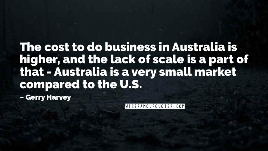 Gerry Harvey Quotes: The cost to do business in Australia is higher, and the lack of scale is a part of that - Australia is a very small market compared to the U.S.