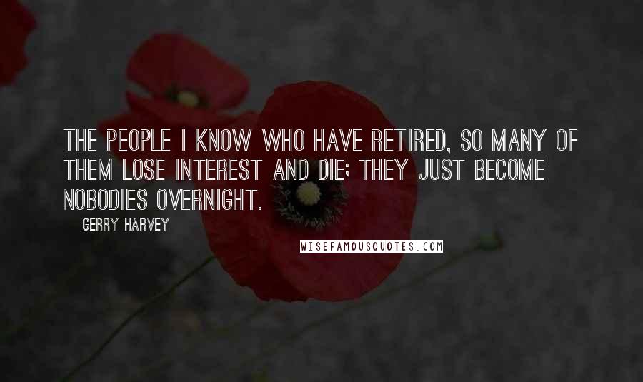 Gerry Harvey Quotes: The people I know who have retired, so many of them lose interest and die; they just become nobodies overnight.