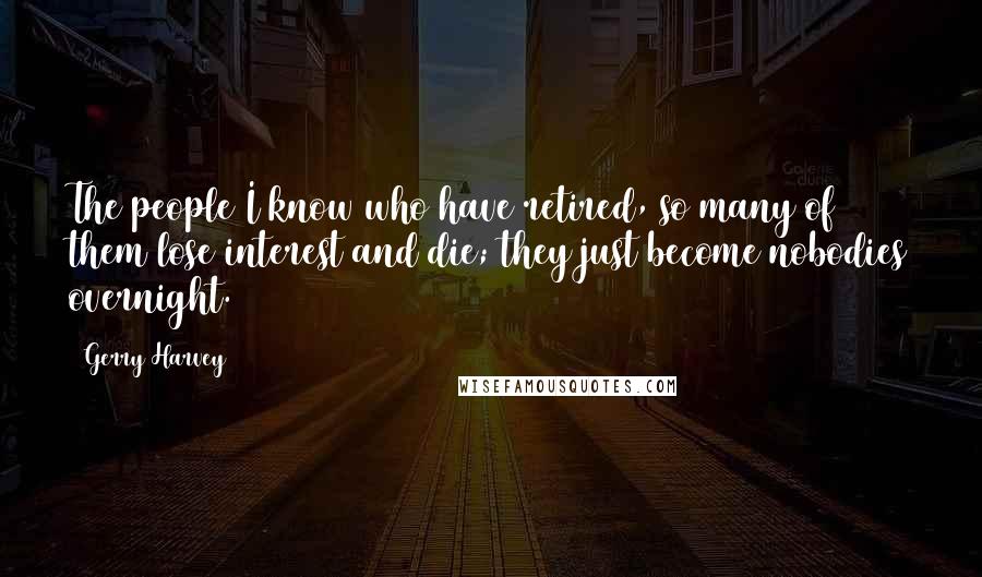 Gerry Harvey Quotes: The people I know who have retired, so many of them lose interest and die; they just become nobodies overnight.