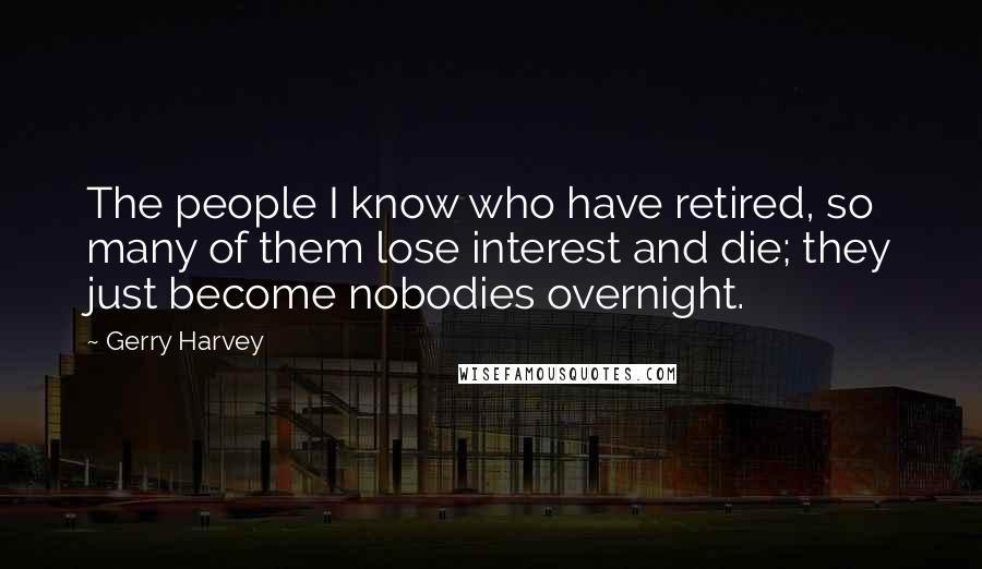 Gerry Harvey Quotes: The people I know who have retired, so many of them lose interest and die; they just become nobodies overnight.