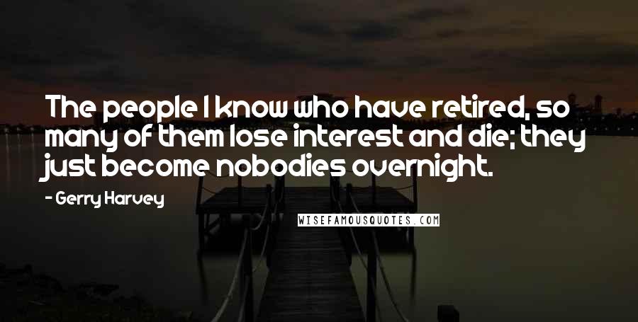 Gerry Harvey Quotes: The people I know who have retired, so many of them lose interest and die; they just become nobodies overnight.