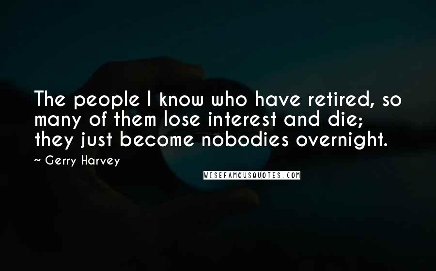 Gerry Harvey Quotes: The people I know who have retired, so many of them lose interest and die; they just become nobodies overnight.