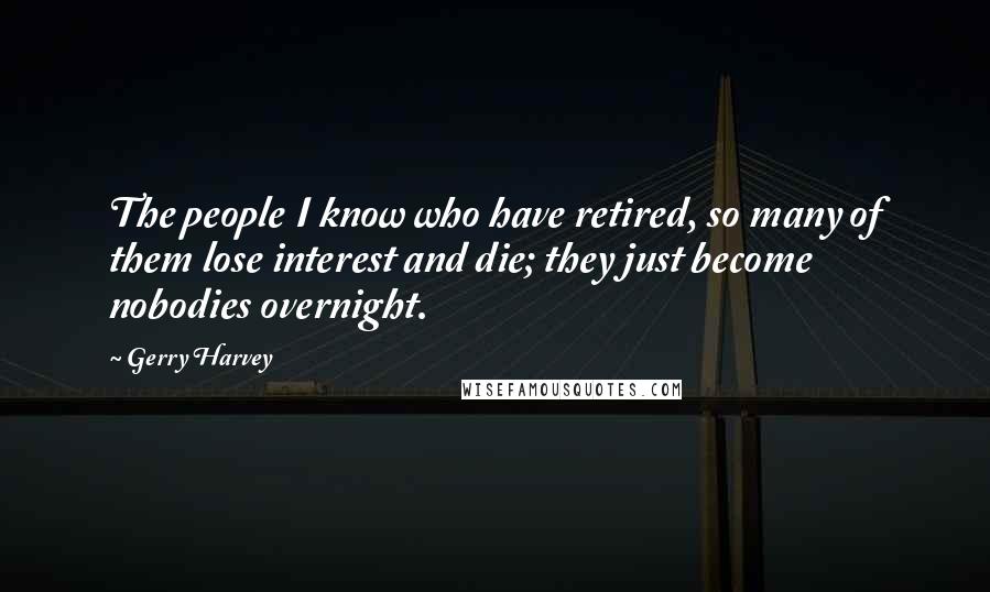 Gerry Harvey Quotes: The people I know who have retired, so many of them lose interest and die; they just become nobodies overnight.