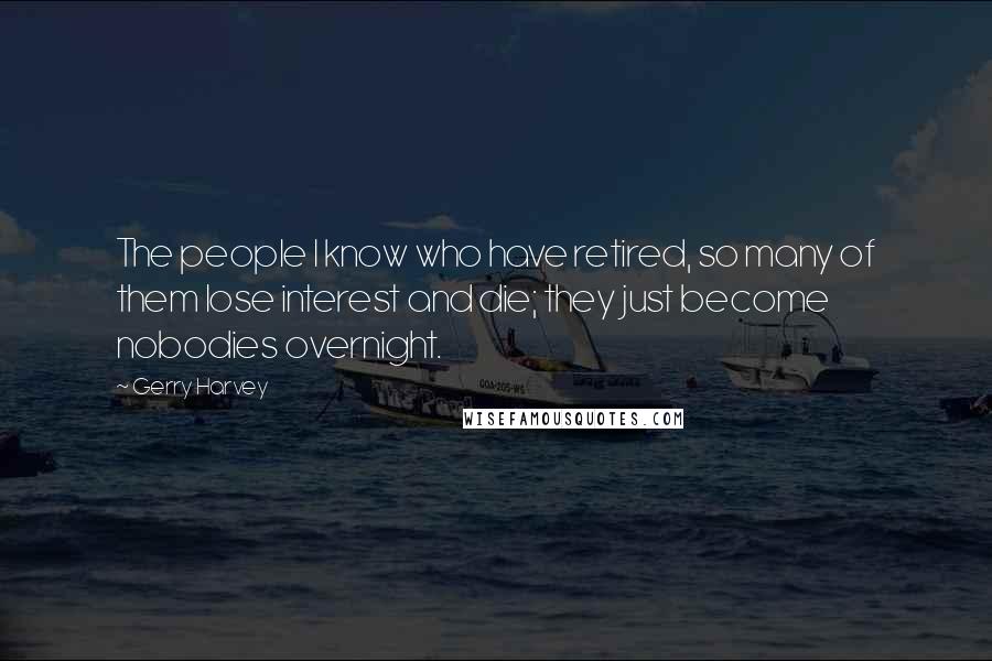 Gerry Harvey Quotes: The people I know who have retired, so many of them lose interest and die; they just become nobodies overnight.
