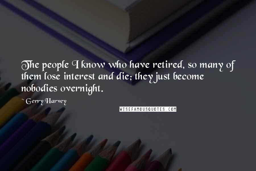 Gerry Harvey Quotes: The people I know who have retired, so many of them lose interest and die; they just become nobodies overnight.