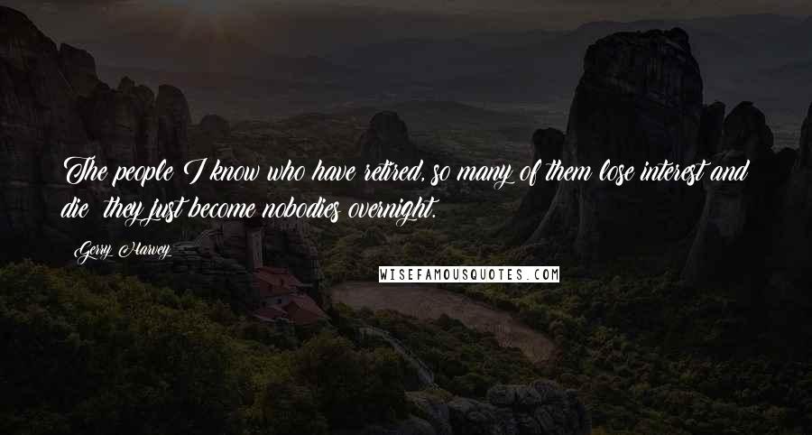 Gerry Harvey Quotes: The people I know who have retired, so many of them lose interest and die; they just become nobodies overnight.